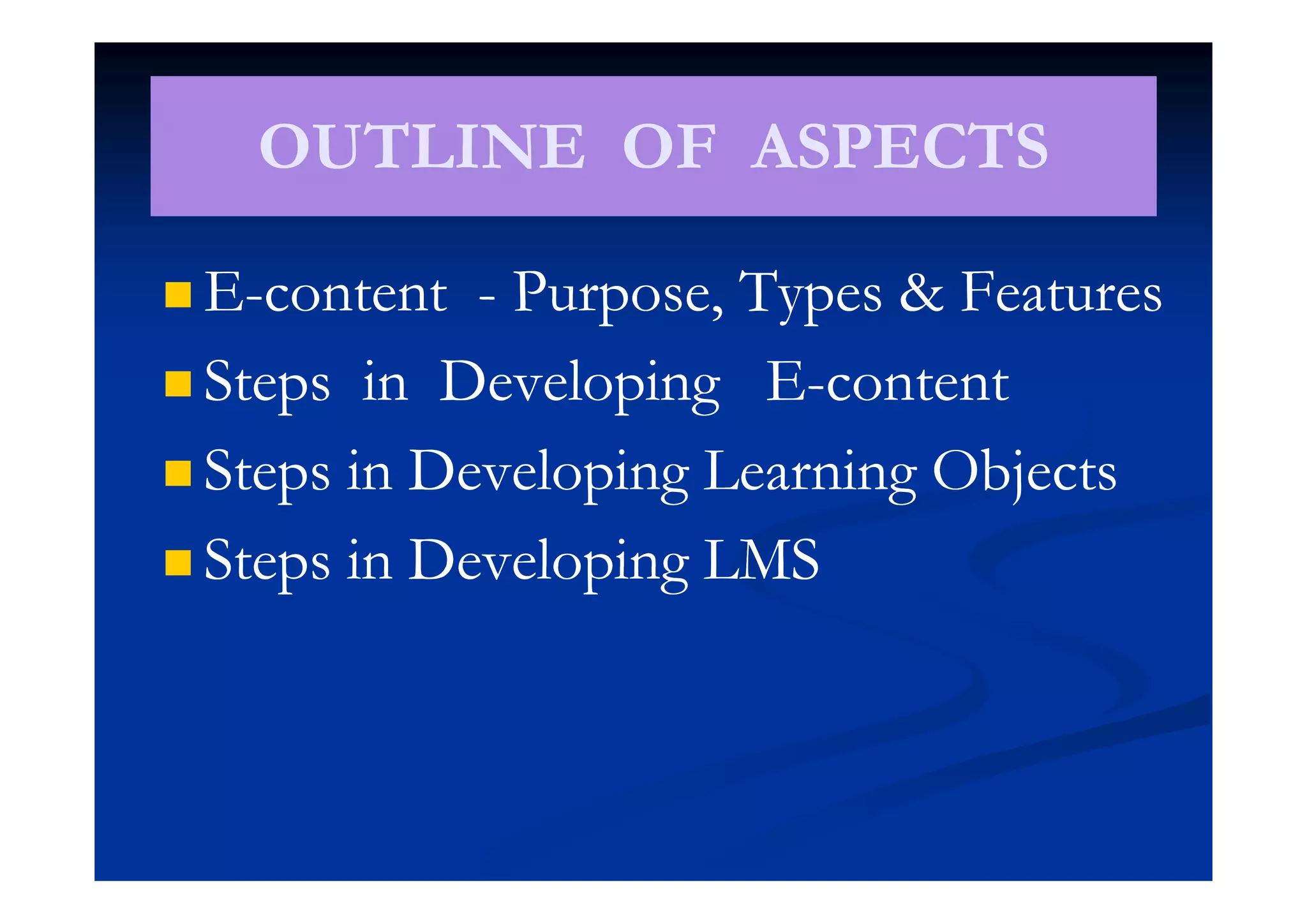 OUTLINE OF ASPECTSOUTLINE OF ASPECTSOUTLINE OF ASPECTSOUTLINE OF ASPECTS
 EE--contentcontent -- Purpose, Types & FeaturesPurpose, Types & Features
 Steps in Developing ESteps in Developing E--contentcontent
 St i D l i L i Obj tSt i D l i L i Obj t Steps in Developing Learning ObjectsSteps in Developing Learning Objects
 Steps in Developing LMSSteps in Developing LMS Steps in Developing LMSSteps in Developing LMS
 