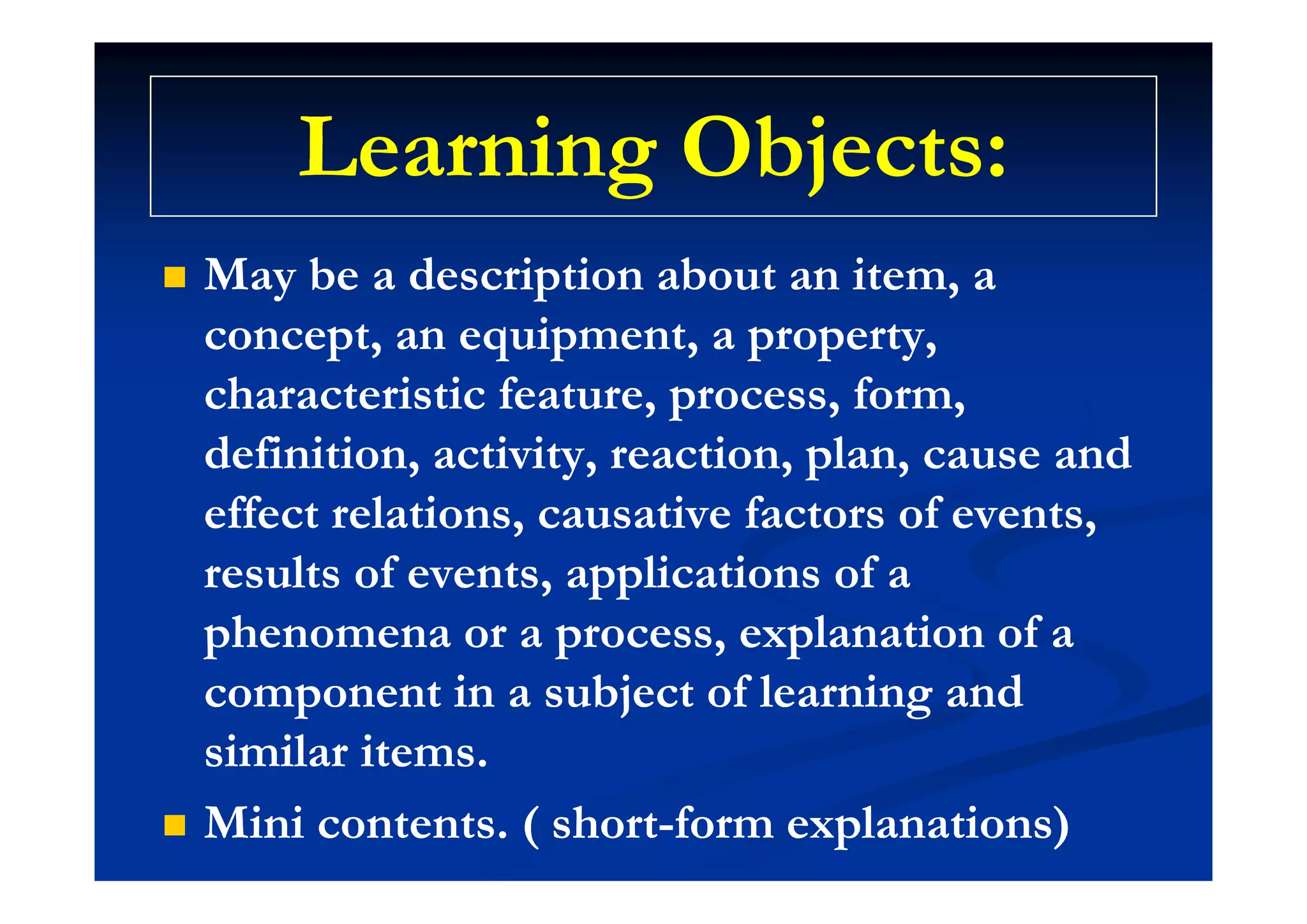 Learning Objects:Learning Objects:Learning Objects:Learning Objects:
 May be a description about an item, aMay be a description about an item, a
concept, an equipment, a property,concept, an equipment, a property,p , q p , p p y,p , q p , p p y,
characteristic feature, process, form,characteristic feature, process, form,
definition, activity, reaction, plan, cause anddefinition, activity, reaction, plan, cause anddefinition, activity, reaction, plan, cause anddefinition, activity, reaction, plan, cause and
effect relations, causative factors of events,effect relations, causative factors of events,
r lt f nt ppli ti n fr lt f nt ppli ti n fresults of events, applications of aresults of events, applications of a
phenomena or a process, explanation of aphenomena or a process, explanation of a
component in a subject of learning andcomponent in a subject of learning and
similar items.similar items.
 Mini contents. ( shortMini contents. ( short--form explanations)form explanations)
 