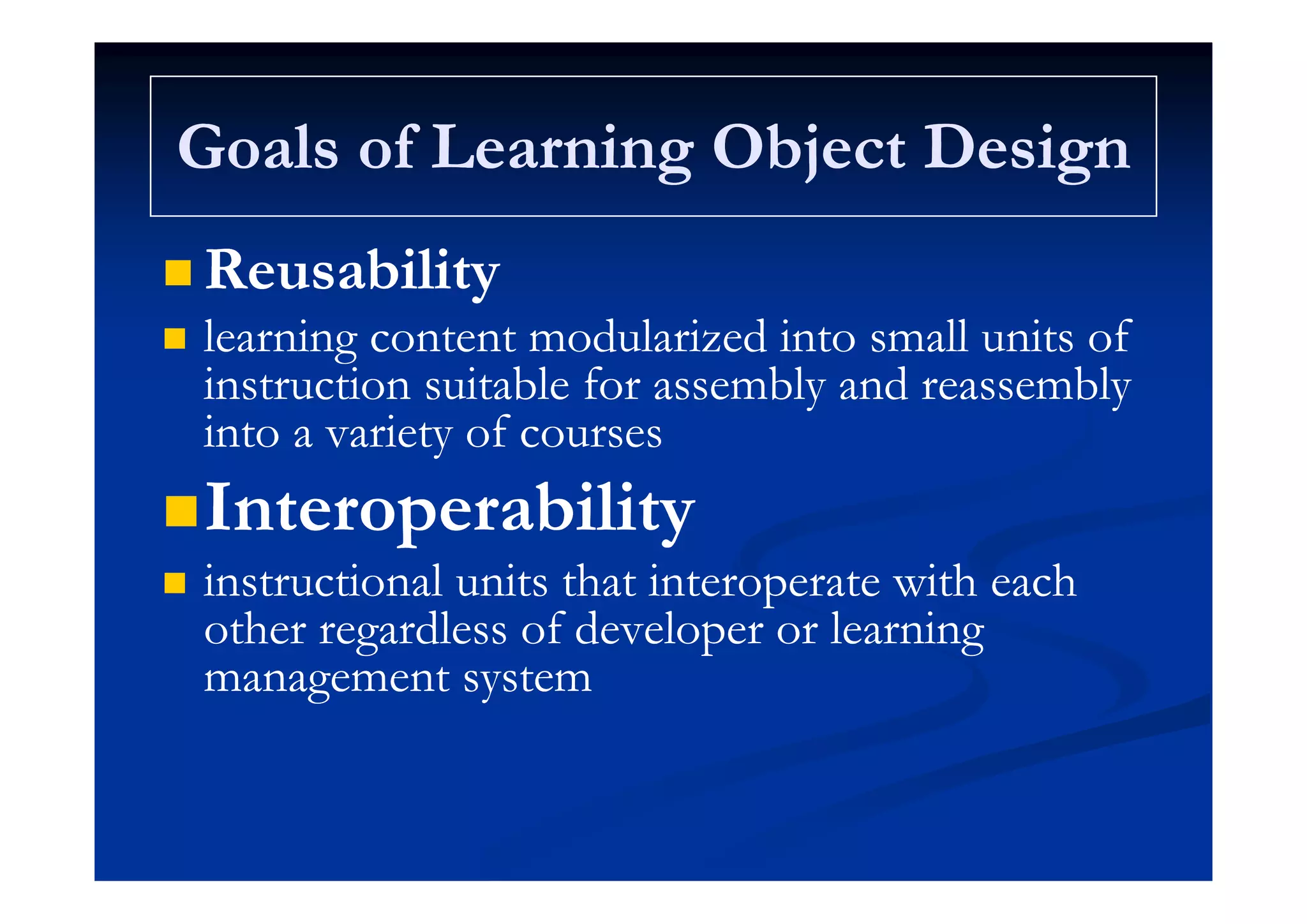 Goals of Learning Object DesignGoals of Learning Object DesignGoals of Learning Object DesignGoals of Learning Object Design
R biliR bili ReusabilityReusability
 learning content modularized into small units oflearning content modularized into small units ofgg
instruction suitable for assembly and reassemblyinstruction suitable for assembly and reassembly
into a variety of coursesinto a variety of courses
InteroperabilityInteroperability
i i l i h i i h hi i l i h i i h h instructional units that interoperate with eachinstructional units that interoperate with each
other regardless of developer or learningother regardless of developer or learning
management s stemmanagement s stemmanagement systemmanagement system
 