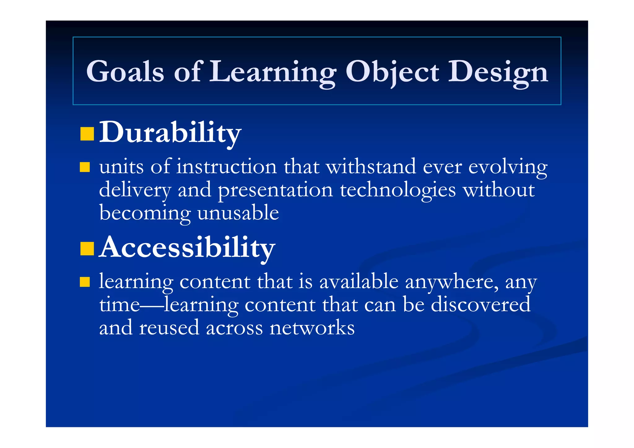 Goals of Learning Object DesignGoals of Learning Object DesignGoals of Learning Object DesignGoals of Learning Object Design
D biliD biliDurabilityDurability
 units of instruction that withstand ever evolvingunits of instruction that withstand ever evolvingunits of instruction that withstand ever evolvingunits of instruction that withstand ever evolving
delivery and presentation technologies withoutdelivery and presentation technologies without
becoming unusablebecoming unusablegg
AccessibilityAccessibility
l i h i il bl hl i h i il bl h learning content that is available anywhere, anylearning content that is available anywhere, any
timetime——learning content that can be discoveredlearning content that can be discovered
and reused across networksand reused across networksand reused across networksand reused across networks
 