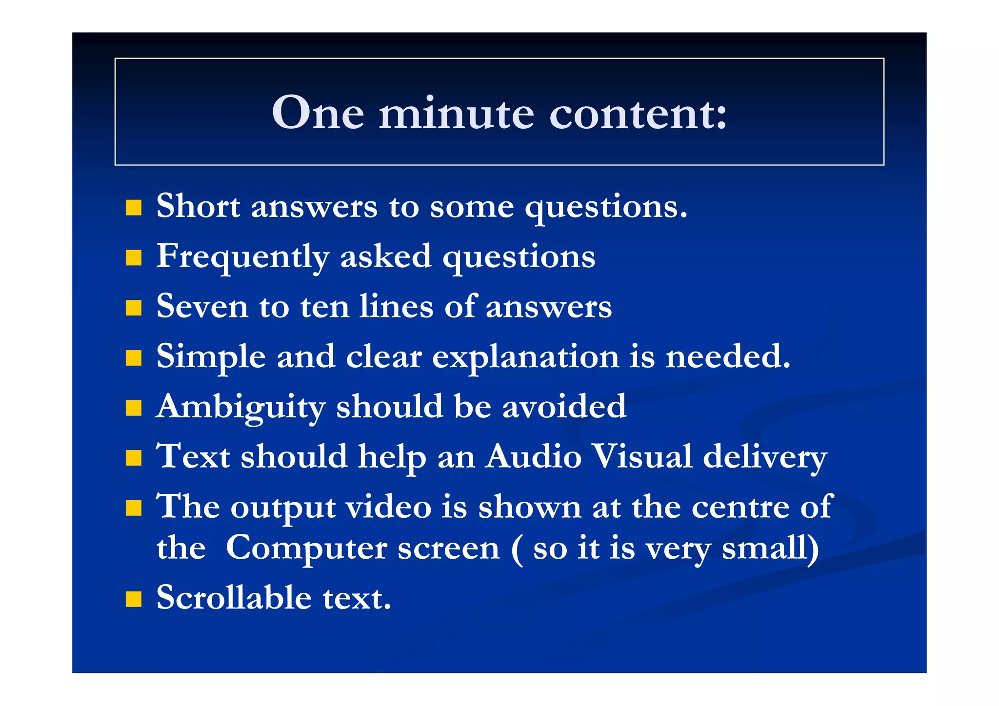 One minute content:One minute content:One minute content:One minute content:
Sh iSh i Short answers to some questions.Short answers to some questions.
 Frequently asked questionsFrequently asked questionsq y qq y q
 Seven to ten lines of answersSeven to ten lines of answers
 Simple and clear explanation is neededSimple and clear explanation is needed Simple and clear explanation is needed.Simple and clear explanation is needed.
 Ambiguity should be avoidedAmbiguity should be avoided
 Text should help an Audio Visual deliveryText should help an Audio Visual delivery
 The output video is shown at the centre ofThe output video is shown at the centre of The output video is shown at the centre ofThe output video is shown at the centre of
the Computer screen ( so it is very small)the Computer screen ( so it is very small)
 Scrollable te tScrollable te t Scrollable text.Scrollable text.
 