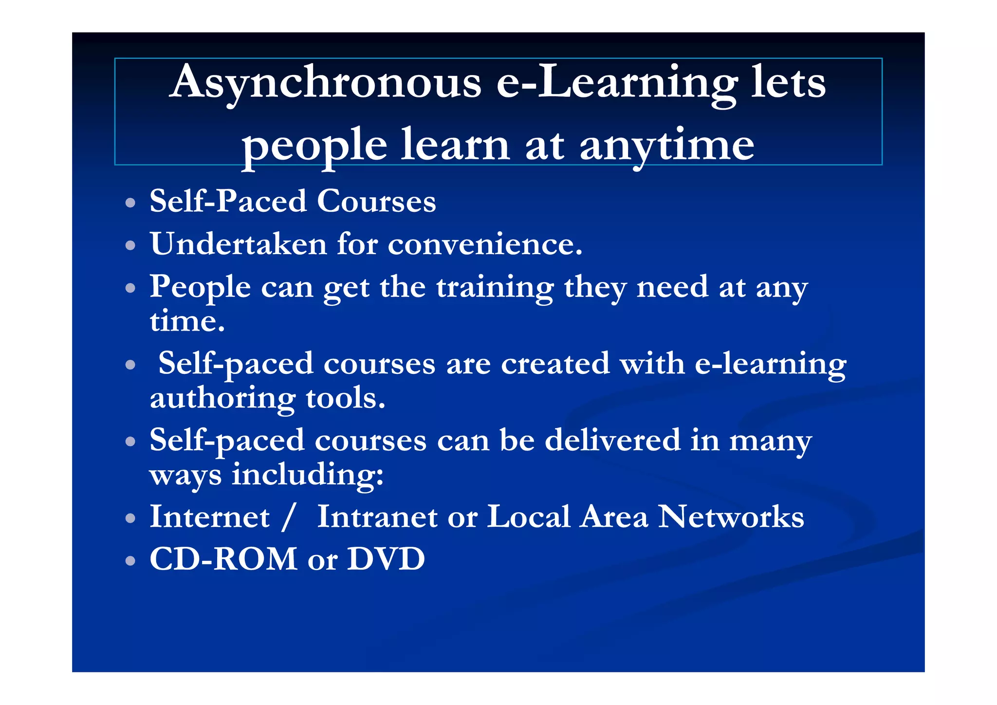 Asynchronous eAsynchronous e--Learning letsLearning lets
people learn at anytimepeople learn at anytime
S lfS lf P d CP d C SelfSelf--Paced CoursesPaced Courses
 Undertaken for convenience.Undertaken for convenience.
 People can get the training they need at anyPeople can get the training they need at any
time.time.
S lfS lf d d i hd d i h l il i SelfSelf--paced courses are created with epaced courses are created with e--learninglearning
authoring tools.authoring tools.
S lfS lf d b d li d id b d li d i SelfSelf--paced courses can be delivered in manypaced courses can be delivered in many
ways including:ways including:
Int rn t / Intr n t r L l Ar N t rkInt rn t / Intr n t r L l Ar N t rk Internet / Intranet or Local Area NetworksInternet / Intranet or Local Area Networks
 CDCD--ROM or DVDROM or DVD
 