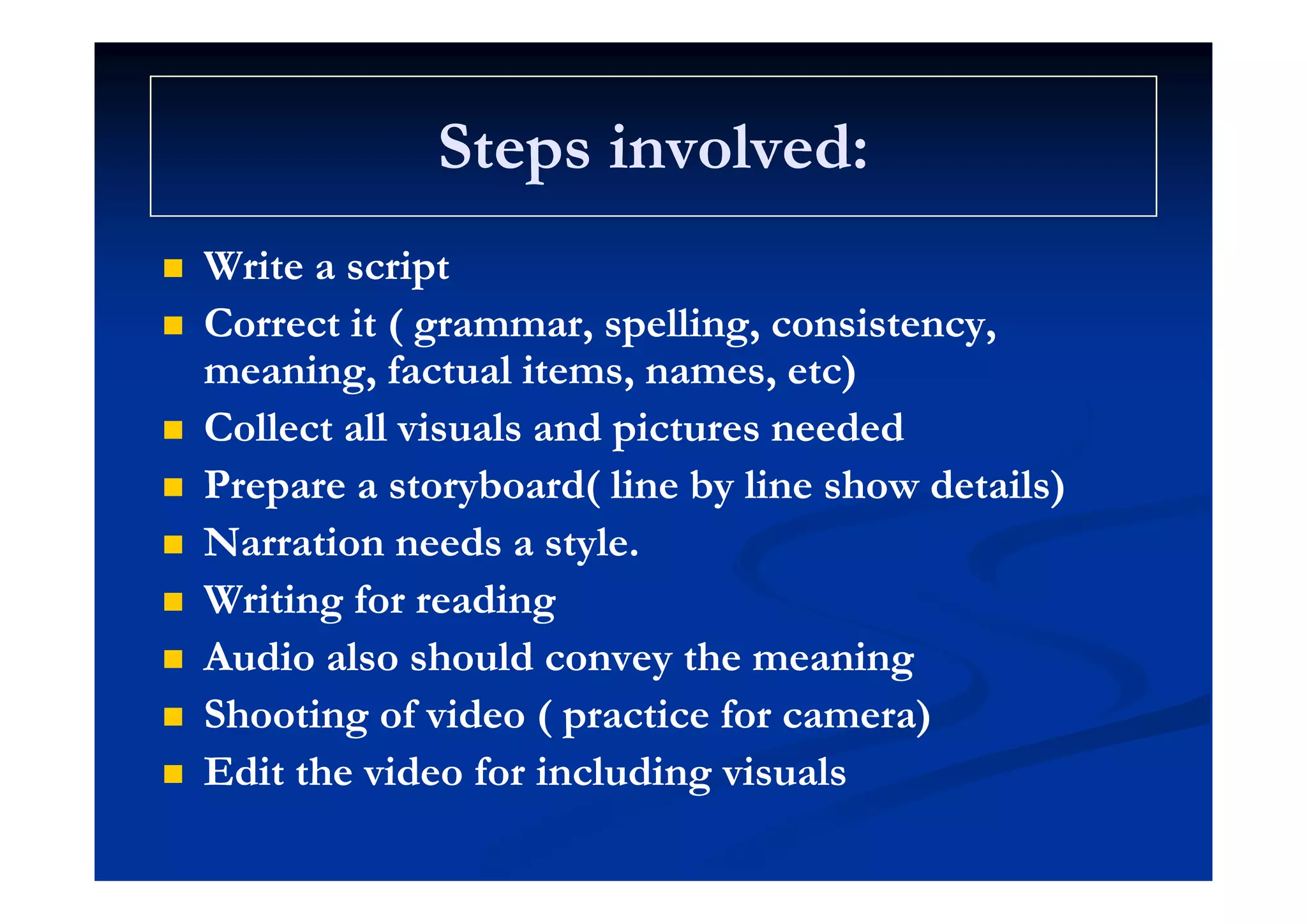 Steps involved:Steps involved:Steps involved:Steps involved:
W i iW i i Write a scriptWrite a script
 Correct it ( grammar, spelling, consistency,Correct it ( grammar, spelling, consistency,
i f l i )i f l i )meaning, factual items, names, etc)meaning, factual items, names, etc)
 Collect all visuals and pictures neededCollect all visuals and pictures needed
 Prepare a storyboard( line by line show details)Prepare a storyboard( line by line show details)
 Narration needs a style.Narration needs a style.
 Writing for readingWriting for reading
 Audio also should convey the meaningAudio also should convey the meaningy gy g
 Shooting of video ( practice for camera)Shooting of video ( practice for camera)
 Edit the video for including visualsEdit the video for including visuals Edit the video for including visualsEdit the video for including visuals
 