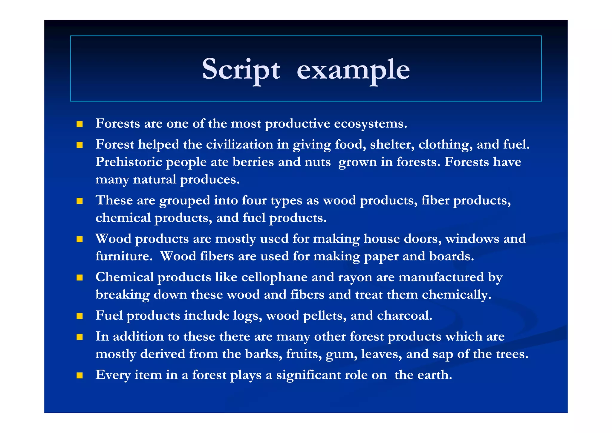 Script exampleScript exampleScript exampleScript example
f df d Forests are one of the most productive ecosystems.Forests are one of the most productive ecosystems.
 Forest helped the civilization in giving food, shelter, clothing, and fuel.Forest helped the civilization in giving food, shelter, clothing, and fuel.
Prehistoric people ate berries and nutsPrehistoric people ate berries and nuts grown in forests. Forests havegrown in forests. Forests havep pp p gg
many natural produces.many natural produces.
 These are grouped into four types asThese are grouped into four types as wood products,wood products, fiberfiber products,products,
chemical products and fuel productschemical products and fuel productschemical products, and fuel products.chemical products, and fuel products.
 Wood products are mostly used for making house doors, windows andWood products are mostly used for making house doors, windows and
furniture.furniture. WoodWood fibersfibers are used for making paper and boards.are used for making paper and boards.
 Chemical products like cellophane and rayon are manufactured byChemical products like cellophane and rayon are manufactured by
breaking down these wood andbreaking down these wood and fibersfibers and treat them chemically.and treat them chemically.
 Fuel products include logs wood pellets and charcoalFuel products include logs wood pellets and charcoal Fuel products include logs, wood pellets, and charcoal.Fuel products include logs, wood pellets, and charcoal.
 In addition to these there are many other forest products which areIn addition to these there are many other forest products which are
mostly derived from the barks, fruits, gum, leaves, and sap of the trees.mostly derived from the barks, fruits, gum, leaves, and sap of the trees.
 Every item in a forest plays a significant role onEvery item in a forest plays a significant role on the earth.the earth.
 