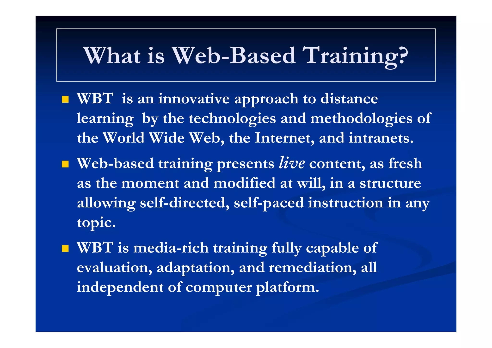 What is WebWhat is Web Based Training?Based Training?What is WebWhat is Web--Based Training?Based Training?
WBTWBT i i i h dii i i h di WBTWBT is an innovative approach to distanceis an innovative approach to distance
learning by the technologies and methodologies oflearning by the technologies and methodologies of
h W ld Wid W b h I d ih W ld Wid W b h I d ithe World Wide Web, the Internet, and intranets.the World Wide Web, the Internet, and intranets.
 WebWeb--based training presentsbased training presents livelive content, as freshcontent, as fresh
as the moment and modified at will, in a structureas the moment and modified at will, in a structure
allowing selfallowing self--directed, selfdirected, self--paced instruction in anypaced instruction in any
topic.topic.
 WBT is mediaWBT is media--rich training fully capable ofrich training fully capable ofg y pg y p
evaluation, adaptation, and remediation, allevaluation, adaptation, and remediation, all
independent of computer platform.independent of computer platform.p p pp p p
 