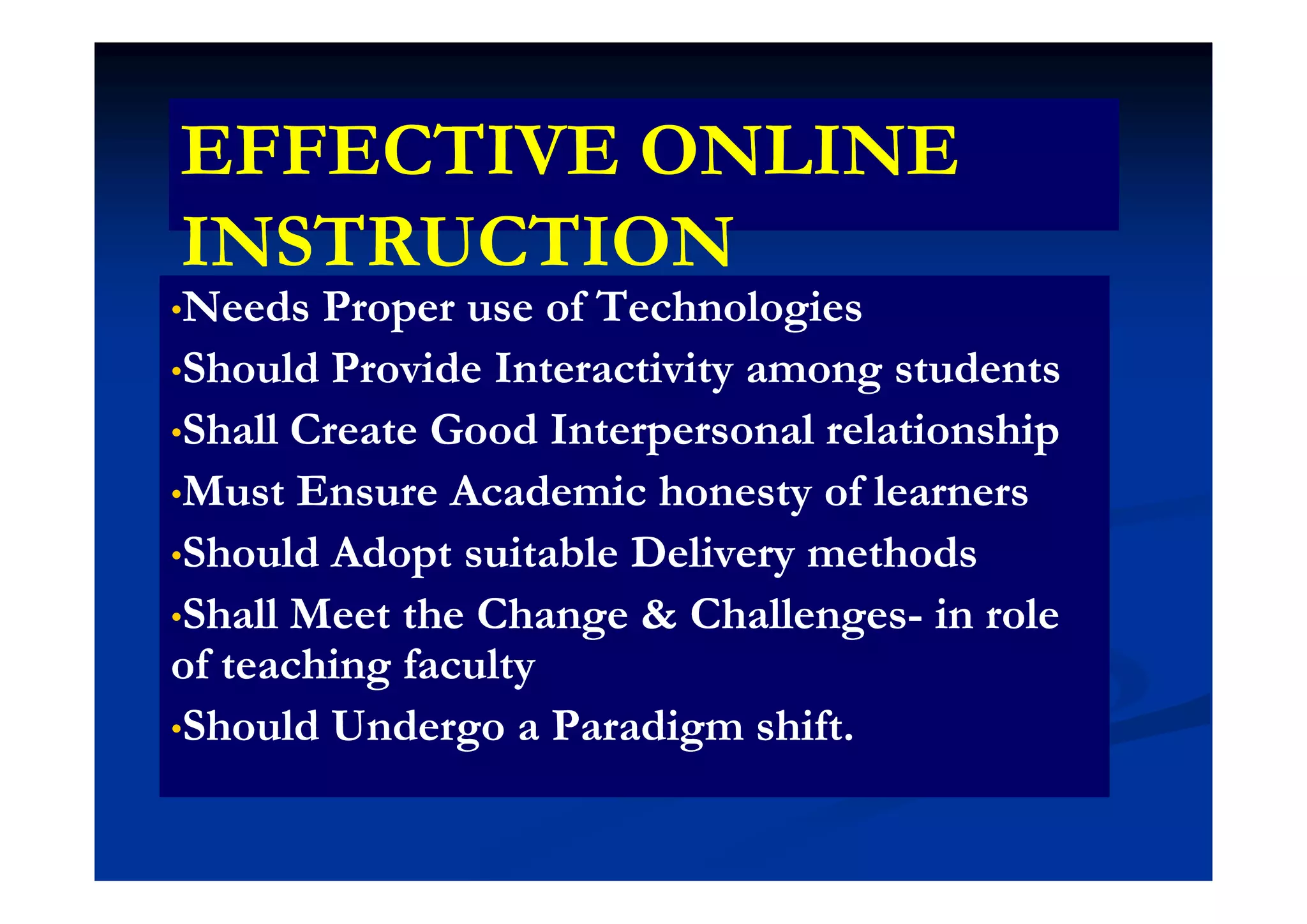 EFFECTIVE ONLINEEFFECTIVE ONLINEEFFECTIVE ONLINEEFFECTIVE ONLINE
INSTRUCTIONINSTRUCTIONINSTRUCTIONINSTRUCTION
••Needs Proper use of TechnologiesNeeds Proper use of Technologies
Sh ld P id I i i dSh ld P id I i i d••Should Provide Interactivity among studentsShould Provide Interactivity among students
••Shall Create Good Interpersonal relationshipShall Create Good Interpersonal relationship
••Must Ensure Academic honesty of learnersMust Ensure Academic honesty of learners
••Should Adopt suitable Delivery methodsShould Adopt suitable Delivery methodsShould Adopt suitable Delivery methodsShould Adopt suitable Delivery methods
••Shall Meet the Change & ChallengesShall Meet the Change & Challenges-- in rolein role
of teaching facultyof teaching facultyof teaching facultyof teaching faculty
••Should Undergo a Paradigm shift.Should Undergo a Paradigm shift.
 