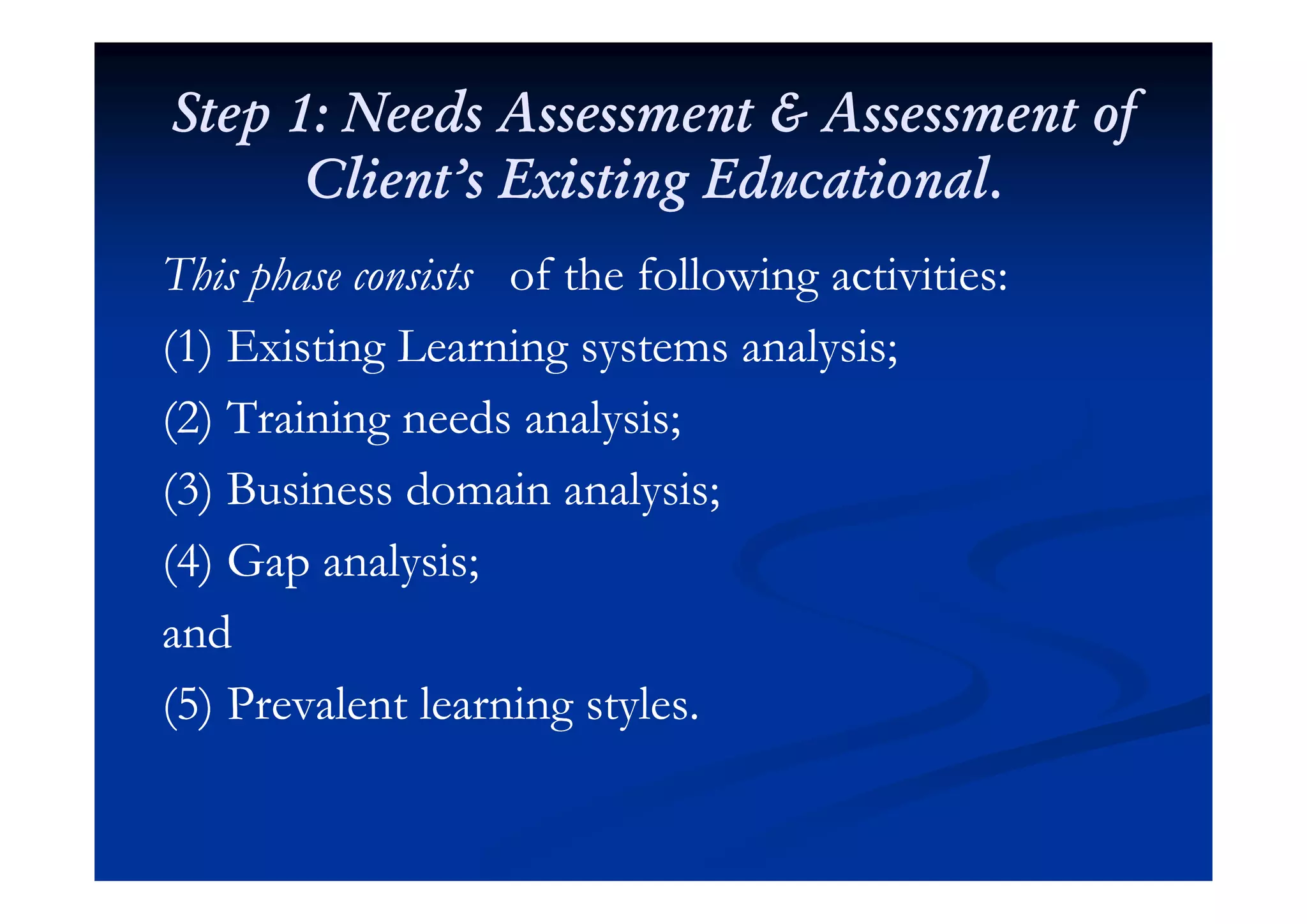Step 1: Needs Assessment & Assessment ofStep 1: Needs Assessment & Assessment of
Client’s Existing Educational.Client’s Existing Educational.
This phase consistsThis phase consists of the following activities:of the following activities:
(1) Existing Learning systems analysis;(1) Existing Learning systems analysis;(1) Existing Learning systems analysis;(1) Existing Learning systems analysis;
(2) Training needs analysis;(2) Training needs analysis;
(3) Business domain analysis;(3) Business domain analysis;
(4) Gap analysis;(4) Gap analysis;(4) Gap analysis;(4) Gap analysis;
andand
(5) Prevalent learning styles.(5) Prevalent learning styles.
 