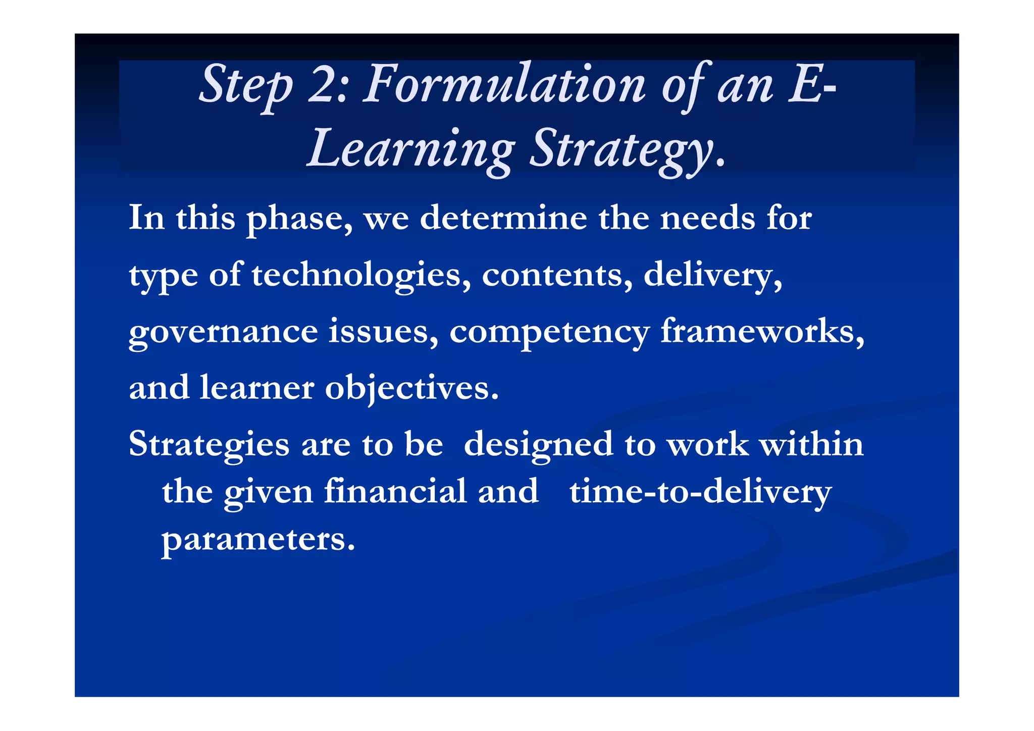 Step 2: Formulation of an EStep 2: Formulation of an E--
Learning Strategy.Learning Strategy.
In this phase, we determine the needs forIn this phase, we determine the needs for
type of technologies, contents, delivery,type of technologies, contents, delivery,type of technologies, contents, delivery,type of technologies, contents, delivery,
governance issues, competency frameworks,governance issues, competency frameworks,
and learner objectives.and learner objectives.
Strategies are to be designed to work withinStrategies are to be designed to work withinStrategies are to be designed to work withinStrategies are to be designed to work within
the given financial and timethe given financial and time--toto--deliverydelivery
ttparameters.parameters.
 
