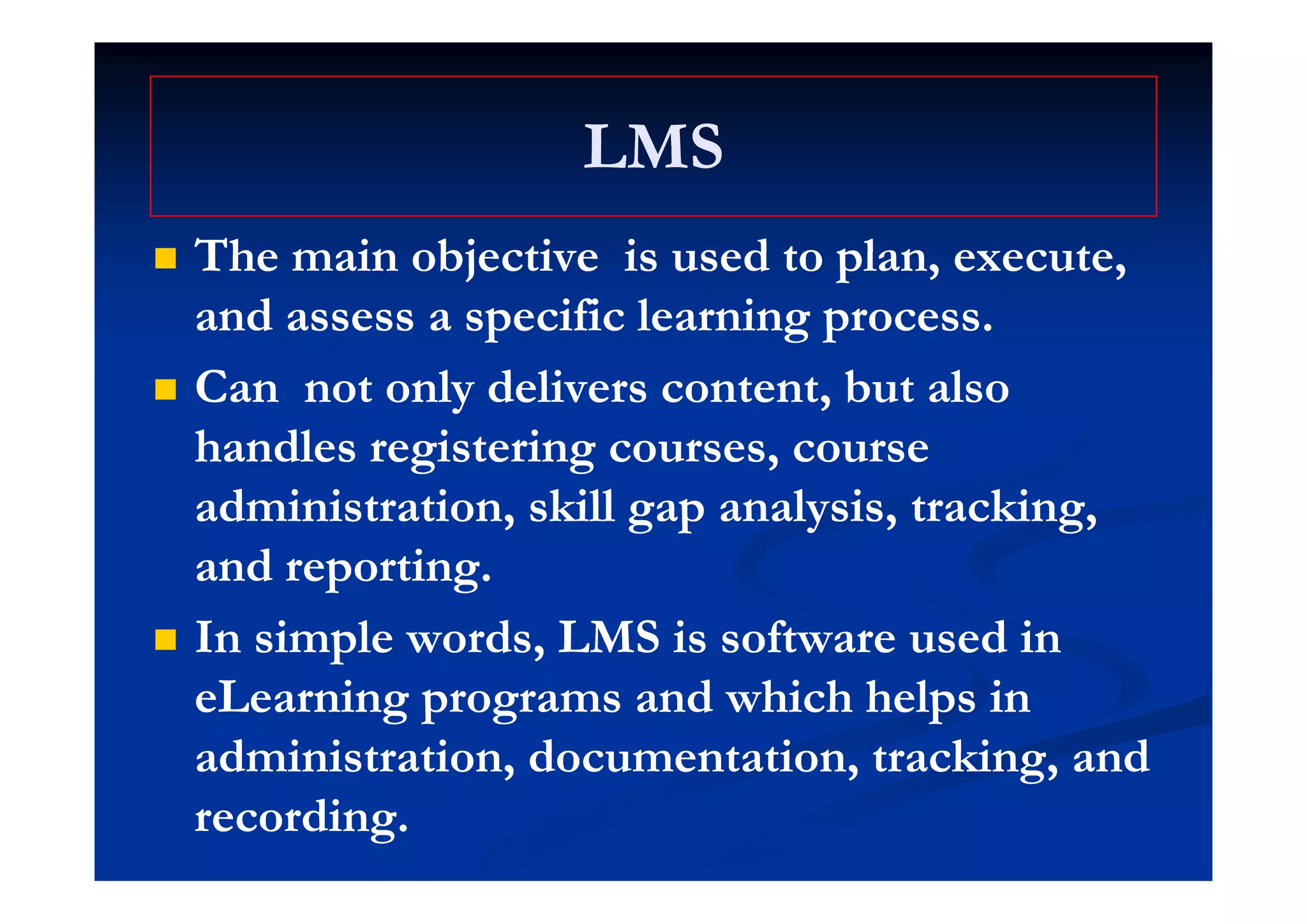 LMSLMSLMSLMS
 The main objective is used to plan executeThe main objective is used to plan execute The main objective is used to plan, execute,The main objective is used to plan, execute,
and assess a specific learning process.and assess a specific learning process.
 CanCan not only delivers content, but alsonot only delivers content, but also
handles registering courses, coursehandles registering courses, coursed es eg s e g cou ses, cou sed es eg s e g cou ses, cou se
administration, skill gap analysis, tracking,administration, skill gap analysis, tracking,
and reportingand reportingand reporting.and reporting.
 In simple words, LMS is software used inIn simple words, LMS is software used in
eLearning programs and which helps ineLearning programs and which helps in
administration, documentation, tracking, andadministration, documentation, tracking, and, , g,, , g,
recording.recording.
 