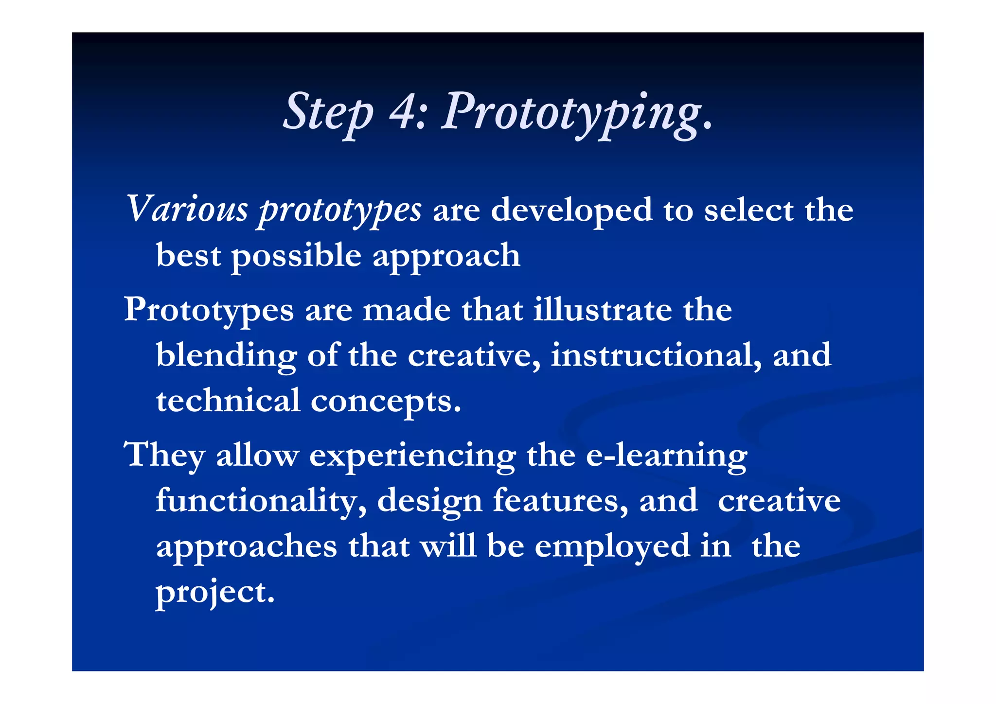 Step 4: PrototypingStep 4: PrototypingStep 4: Prototyping.Step 4: Prototyping.
Various prototypesVarious prototypes are developed to select theare developed to select the
best possible approachbest possible approachp ppp pp
Prototypes are made that illustrate thePrototypes are made that illustrate the
blending of the creative instructional andblending of the creative instructional andblending of the creative, instructional, andblending of the creative, instructional, and
technical concepts.technical concepts.
They allow experiencing the eThey allow experiencing the e--learninglearning
functionality, design features, and creativefunctionality, design features, and creativeu c o y, des g e u es, d c e eu c o y, des g e u es, d c e e
approaches that will be employed in theapproaches that will be employed in the
projectprojectproject.project.
 