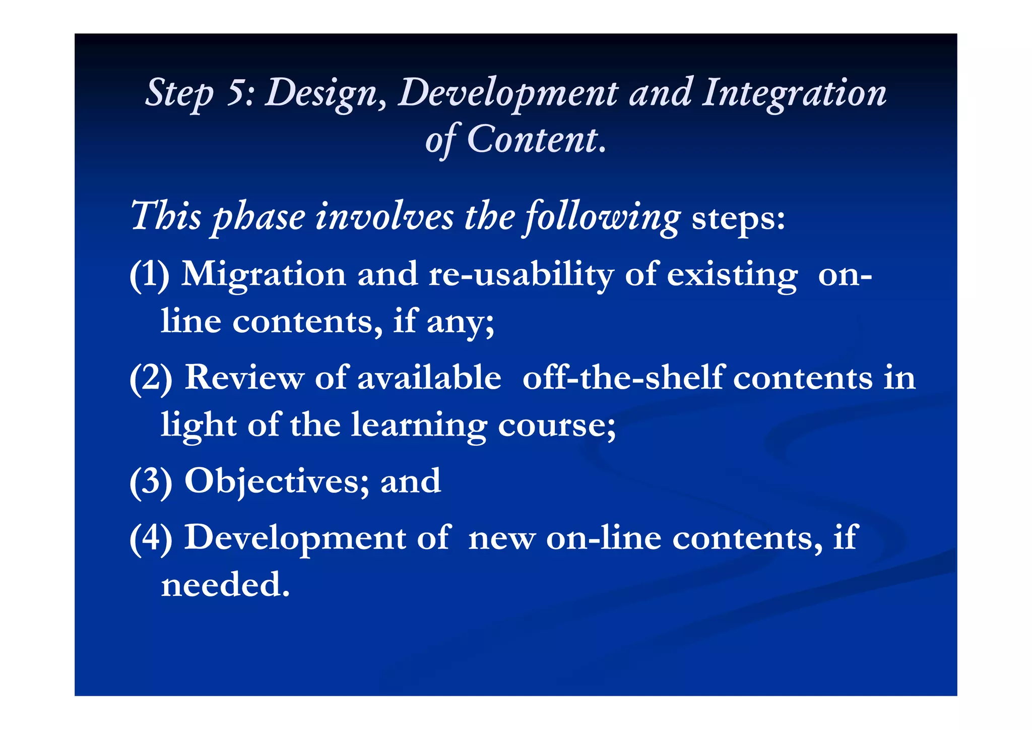Step 5: Design, Development and IntegrationStep 5: Design, Development and Integration
of Content.of Content.
h h l h f llh h l h f llThis phase involves the followingThis phase involves the following steps:steps:
(1) Migration and re(1) Migration and re--usability of existing onusability of existing on--(1) Migration and re(1) Migration and re usability of existing onusability of existing on
line contents, if any;line contents, if any;
(2) R i f il bl ff(2) R i f il bl ff hh h lf ih lf i(2) Review of available off(2) Review of available off--thethe--shelf contents inshelf contents in
light of the learning course;light of the learning course;
(3) Objectives; and(3) Objectives; and
(4) D l t f(4) D l t f li t t ifli t t if(4) Development of new on(4) Development of new on--line contents, ifline contents, if
needed.needed.
 