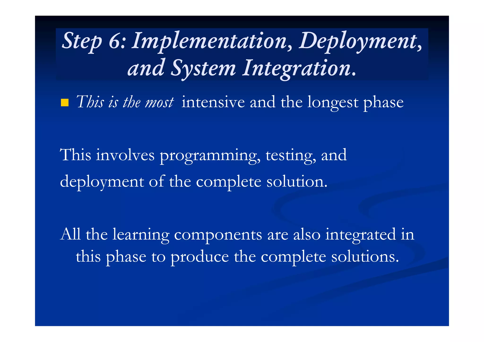Step 6: Implementation, Deployment,Step 6: Implementation, Deployment,
and System Integration.and System Integration.
 This is the mostThis is the most intensive and the longest phaseintensive and the longest phase
This involves programming, testing, andThis involves programming, testing, and
deployment of the complete solution.deployment of the complete solution.
All the learning components are also integrated inAll the learning components are also integrated in
this phase to produce the complete solutions.this phase to produce the complete solutions.
 