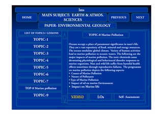 HOME
MAIN SUBJECT: EARTH & ATMOS.
SC C S
PREVIOUS NEXT
lms
HOME
SCIENCES
PREVIOUS NEXT
PAPER- ENVIRONMENTAL GEOLOGY
TOPIC-1
LIST OF TOPICS / LESSONS
Oceans occupy a place of paramount significance in man's life
TOPIC-8 Marine Pollution
TOPIC-2
TOPIC-3
Oceans occupy a place of paramount significance in man s life.
They are a vast repository of food, mineral and energy resources.
The oceans modulate global climate. Variety of human activities
lead to marine pollution to oceanic waters. The following are the
major impacts of marine pollution The toxic chemicals cause
TOPIC-4
TOPIC-5
major impacts of marine pollution. The toxic chemicals cause
devastating physiological and behavioural disorder responses to
marine organisms. Man and wild life suffer from harmful health
effects sometimes through reproductive failures. The programme
on marine pollution depicts the following aspects:
TOPIC-6
TOPIC-7
on marine pollution depicts the following aspects:
• Causes of Marine Pollution
• Nature of Pollutants
• Type of Marine Pollution
• Impact of oil on marine Environment
TOP-8 Marine pollution
TOPIC-9
Impact of oil on marine Environment
• Impact on Marine life
LOSVIDEOAUDIO LOsVIDEO Self AssessmentLOSVIDEOAUDIO LOsVIDEO Self- Assessment
 