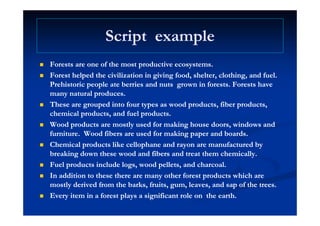 Script exampleScript exampleScript exampleScript example
f df d Forests are one of the most productive ecosystems.Forests are one of the most productive ecosystems.
 Forest helped the civilization in giving food, shelter, clothing, and fuel.Forest helped the civilization in giving food, shelter, clothing, and fuel.
Prehistoric people ate berries and nutsPrehistoric people ate berries and nuts grown in forests. Forests havegrown in forests. Forests havep pp p gg
many natural produces.many natural produces.
 These are grouped into four types asThese are grouped into four types as wood products,wood products, fiberfiber products,products,
chemical products and fuel productschemical products and fuel productschemical products, and fuel products.chemical products, and fuel products.
 Wood products are mostly used for making house doors, windows andWood products are mostly used for making house doors, windows and
furniture.furniture. WoodWood fibersfibers are used for making paper and boards.are used for making paper and boards.
 Chemical products like cellophane and rayon are manufactured byChemical products like cellophane and rayon are manufactured by
breaking down these wood andbreaking down these wood and fibersfibers and treat them chemically.and treat them chemically.
 Fuel products include logs wood pellets and charcoalFuel products include logs wood pellets and charcoal Fuel products include logs, wood pellets, and charcoal.Fuel products include logs, wood pellets, and charcoal.
 In addition to these there are many other forest products which areIn addition to these there are many other forest products which are
mostly derived from the barks, fruits, gum, leaves, and sap of the trees.mostly derived from the barks, fruits, gum, leaves, and sap of the trees.
 Every item in a forest plays a significant role onEvery item in a forest plays a significant role on the earth.the earth.
 