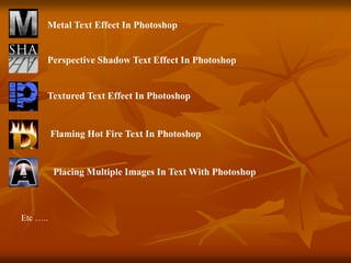 Metal Text Effect In Photoshop
Perspective Shadow Text Effect In Photoshop
Textured Text Effect In Photoshop
Flaming Hot Fire Text In Photoshop
Placing Multiple Images In Text With Photoshop
Etc …..
 