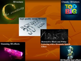 3D texture
high-quality metal 3D text
Destructive Black and White
Lettering with a Dramatic Splash
Effect
Chunky 3D letters
Stunning 3D effects
3D flowery text effect
 