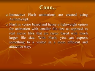 Conn..
 Interactive Flash animations are created using
ActionScript.
 Flash is vector based and hence a lightweight option
for animation with smaller file size as opposed to
real movie files that are raster based with much
larger file size. With Flash, you can express
something to a visitor in a more efficient and
attractive way.
 