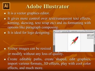 Adobe Illustrator
 It is a vector graphics editor.
 It gives more control over text(transparent text effects,
kerning, skewing, text wrap etc) and its formatting with
options like paragraph composing.
 It is ideal for logo designing.
 Vector images can be resized
or modify without any loss of quality.
 Create editable paths, create shaped, edit graphics,
import various formats, 3D effects, play with cool color
effects, and much more.
 