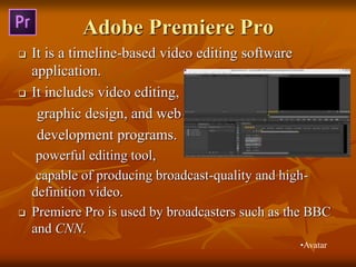 Adobe Premiere Pro
 It is a timeline-based video editing software
application.
 It includes video editing,
graphic design, and web
development programs.
powerful editing tool,
capable of producing broadcast-quality and high-
definition video.
 Premiere Pro is used by broadcasters such as the BBC
and CNN.
•Avatar
 
