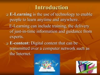 Introduction
 E-Learning is the use of technology to enable
people to learn anytime and anywhere.
E-Learning can include training, the delivery
of just-in-time information and guidance from
experts.
 E-content: Digital content that can be
transmitted over a computer network such as
the Internet.
 