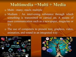Multimedia =Multi + Media
 Multi : many; much; multiple
 Medium : An intervening substance through which
something is transmitted or carried on; A means of
mass communication such as a newspaper, magazine or
TV.
 The use of computers to present text, graphics, video,
animation, and sound in an integrated way.
 