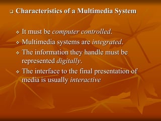  Characteristics of a Multimedia System
 It must be computer controlled.
 Multimedia systems are integrated.
 The information they handle must be
represented digitally.
 The interface to the final presentation of
media is usually interactive
 