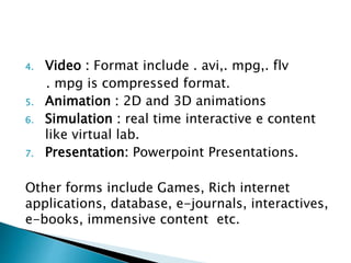 4. Video : Format include . avi,. mpg,. flv
. mpg is compressed format.
5. Animation : 2D and 3D animations
6. Simulation : real time interactive e content
like virtual lab.
7. Presentation: Powerpoint Presentations.
Other forms include Games, Rich internet
applications, database, e-journals, interactives,
e-books, immensive content etc.
 