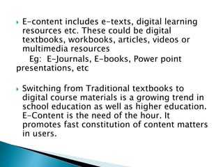  E-content includes e-texts, digital learning
resources etc. These could be digital
textbooks, workbooks, articles, videos or
multimedia resources
Eg: E-Journals, E-books, Power point
presentations, etc
 Switching from Traditional textbooks to
digital course materials is a growing trend in
school education as well as higher education.
E-Content is the need of the hour. It
promotes fast constitution of content matters
in users.
 