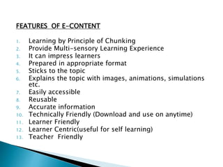 FEATURES OF E-CONTENT
1. Learning by Principle of Chunking
2. Provide Multi-sensory Learning Experience
3. It can impress learners
4. Prepared in appropriate format
5. Sticks to the topic
6. Explains the topic with images, animations, simulations
etc.
7. Easily accessible
8. Reusable
9. Accurate information
10. Technically Friendly (Download and use on anytime)
11. Learner Friendly
12. Learner Centric(useful for self learning)
13. Teacher Friendly
 