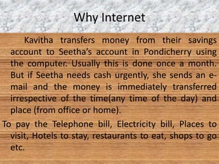Why Internet
Kavitha transfers money from their savings
account to Seetha’s account in Pondicherry using
the computer. Usually this is done once a month.
But if Seetha needs cash urgently, she sends an e-
mail and the money is immediately transferred
irrespective of the time(any time of the day) and
place (from office or home).
To pay the Telephone bill, Electricity bill, Places to
visit, Hotels to stay, restaurants to eat, shops to go
etc.
 