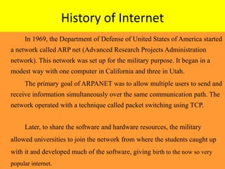 History of Internet
In 1969, the Department of Defense of United States of America started
a network called ARP net (Advanced Research Projects Administration
network). This network was set up for the military purpose. It began in a
modest way with one computer in California and three in Utah.
The primary goal of ARPANET was to allow multiple users to send and
receive information simultaneously over the same communication path. The
network operated with a technique called packet switching using TCP.
Later, to share the software and hardware resources, the military
allowed universities to join the network from where the students caught up
with it and developed much of the software, giving birth to the now so very
popular internet.
 