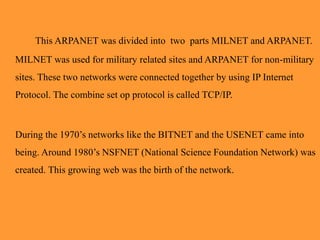 This ARPANET was divided into two parts MILNET and ARPANET.
MILNET was used for military related sites and ARPANET for non-military
sites. These two networks were connected together by using IP Internet
Protocol. The combine set op protocol is called TCP/IP.
During the 1970’s networks like the BITNET and the USENET came into
being. Around 1980’s NSFNET (National Science Foundation Network) was
created. This growing web was the birth of the network.
 