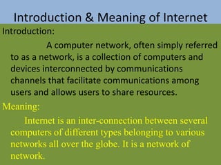 Introduction & Meaning of Internet
Introduction:
A computer network, often simply referred
to as a network, is a collection of computers and
devices interconnected by communications
channels that facilitate communications among
users and allows users to share resources.
Meaning:
Internet is an inter-connection between several
computers of different types belonging to various
networks all over the globe. It is a network of
network.
 