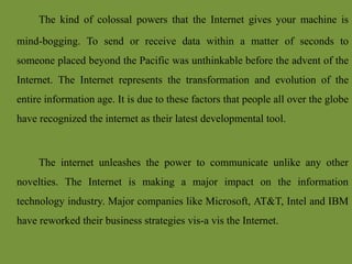 The kind of colossal powers that the Internet gives your machine is
mind-bogging. To send or receive data within a matter of seconds to
someone placed beyond the Pacific was unthinkable before the advent of the
Internet. The Internet represents the transformation and evolution of the
entire information age. It is due to these factors that people all over the globe
have recognized the internet as their latest developmental tool.
The internet unleashes the power to communicate unlike any other
novelties. The Internet is making a major impact on the information
technology industry. Major companies like Microsoft, AT&T, Intel and IBM
have reworked their business strategies vis-a vis the Internet.
 