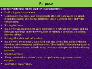 Purpose
Computer networks can be used for several purposes:
 Facilitating communications.
 Using a network, people can communicate efficiently and easily via email,
instant messaging, chat rooms, telephone, video telephone calls, and video
conferencing.
 Sharing hardware.
 In a networked environment, each computer on a network may access and use
hardware resources on the network, such as printing a document on a shared
network printer.
 Sharing files, data, and information.
 In a network environment, authorized user may access data and information
stored on other computers on the network. The capability of providing access to
data and information on shared storage devices is an important feature of many
networks.
 Sharing software.
 Users connected to a network may run application programs on remote
computers.
 Information preservation.
 