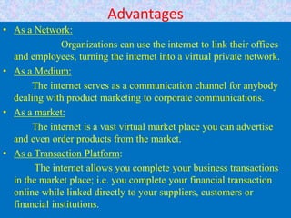Advantages
• As a Network:
Organizations can use the internet to link their offices
and employees, turning the internet into a virtual private network.
• As a Medium:
The internet serves as a communication channel for anybody
dealing with product marketing to corporate communications.
• As a market:
The internet is a vast virtual market place you can advertise
and even order products from the market.
• As a Transaction Platform:
The internet allows you complete your business transactions
in the market place; i.e. you complete your financial transaction
online while linked directly to your suppliers, customers or
financial institutions.
 