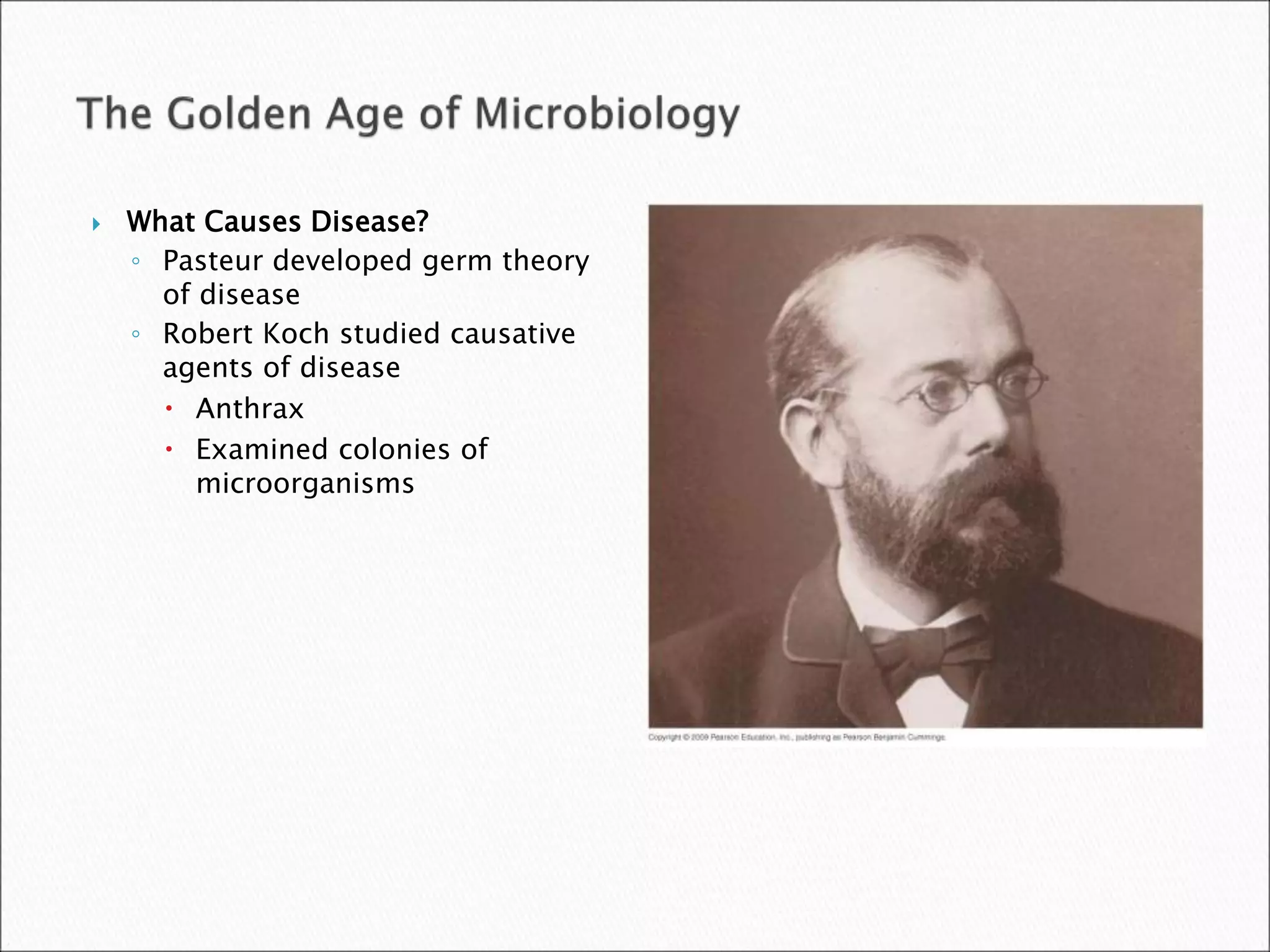  What Causes Disease?
◦ Pasteur developed germ theory
of disease
◦ Robert Koch studied causative
agents of disease
 Anthrax
 Examined colonies of
microorganisms
 