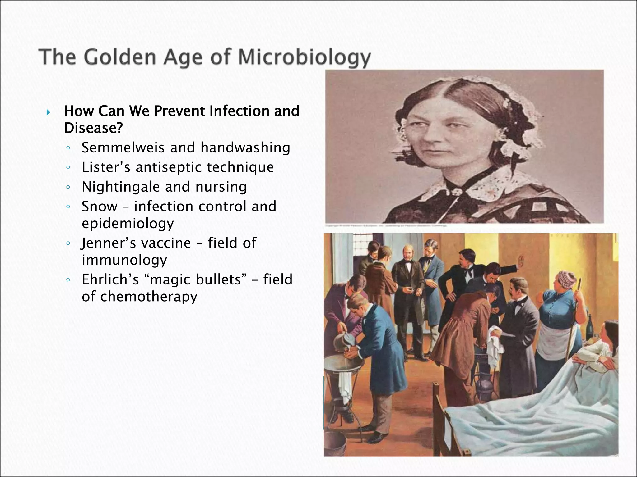  How Can We Prevent Infection and
Disease?
◦ Semmelweis and handwashing
◦ Lister’s antiseptic technique
◦ Nightingale and nursing
◦ Snow – infection control and
epidemiology
◦ Jenner’s vaccine – field of
immunology
◦ Ehrlich’s “magic bullets” – field
of chemotherapy
 