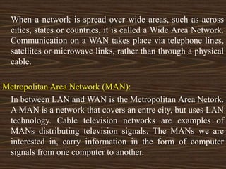 When a network is spread over wide areas, such as across
cities, states or countries, it is called a Wide Area Network.
Communication on a WAN takes place via telephone lines,
satellites or microwave links, rather than through a physical
cable.
Metropolitan Area Network (MAN):
In between LAN and WAN is the Metropolitan Area Netork.
A MAN is a network that covers an entre city, but uses LAN
technology. Cable television networks are examples of
MANs distributing television signals. The MANs we are
interested in, carry information in the form of computer
signals from one computer to another.
 