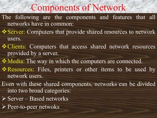 Components of Network
The following are the components and features that all
networks have in common:
Server: Computers that provide shared resources to network
users.
Clients: Computers that access shared network resources
provided by a server.
Media: The way in which the computers are connected.
Resources: Files, printers or other items to be used by
network users.
Even with these shared components, networks can be divided
into two broad categories:
 Server – Based networks
 Peer-to-peer netwoks
 
