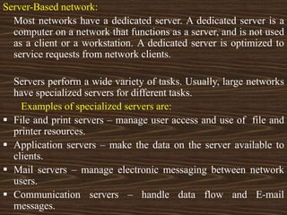 Server-Based network:
Most networks have a dedicated server. A dedicated server is a
computer on a network that functions as a server, and is not used
as a client or a workstation. A dedicated server is optimized to
service requests from network clients.
Servers perform a wide variety of tasks. Usually, large networks
have specialized servers for different tasks.
Examples of specialized servers are:
 File and print servers – manage user access and use of file and
printer resources.
 Application servers – make the data on the server available to
clients.
 Mail servers – manage electronic messaging between network
users.
 Communication servers – handle data flow and E-mail
messages.
 