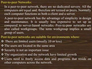 Peer-to-peer Networks:
In a peer-to-peer network, there are no dedicated servers. All the
computers are equal and, therefore are termed as peers. Normally
each computer functions as both a client and a server.
A peer-to-peer network has the advantage of simplicity in design
and maintenance. It is usually less expensive to set up as
compared to server-based networks. Peer-to-peer networks are
also called workgroups. The term workgroup implies a small
group of users.
Peer-to-peer networks are suitable for environments where:
 There are limited users (usually 10 or less)
The users are located in the same area
Security is not an important issue
The organization and the network have limited growth
Users need to freely access data and programs that reside on
other computers across the network.
 