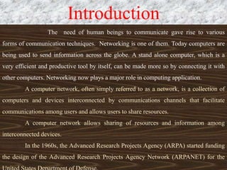 Introduction
The need of human beings to communicate gave rise to various
forms of communication techniques. Networking is one of them. Today computers are
being used to send information across the globe. A stand alone computer, which is a
very efficient and productive tool by itself, can be made more so by connecting it with
other computers. Networking now plays a major role in computing application.
A computer network, often simply referred to as a network, is a collection of
computers and devices interconnected by communications channels that facilitate
communications among users and allows users to share resources.
A computer network allows sharing of resources and information among
interconnected devices.
In the 1960s, the Advanced Research Projects Agency (ARPA) started funding
the design of the Advanced Research Projects Agency Network (ARPANET) for the
 