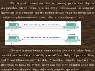The form of communication that is becoming popular these days is
communication between computers. In this form of communication, the sender and
receiver are both computers and the medium through which the information is
transferred may be electromagnetic waves, cables or other such physical media.
The need of human beings to communication gave rise to various forms of
communication techniques. Networking is one of them. Today computers are being
used to send information across the globe. A standalone computer, which is a very
efficient and productive tool by itself, can be made more so by connecting it with other
computers. Networking now plays a major role in computing applications.
 