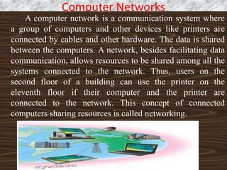 Computer Networks
A computer network is a communication system where
a group of computers and other devices like printers are
connected by cables and other hardware. The data is shared
between the computers. A network, besides facilitating data
communication, allows resources to be shared among all the
systems connected to the network. Thus, users on the
second floor of a building can use the printer on the
eleventh floor if their computer and the printer are
connected to the network. This concept of connected
computers sharing resources is called networking.
 
