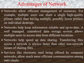 Advantages of Network
 Networks allow efficient management of resources. For
example, multiple users can share a single high-quality
printer, rather than having multiple, possibly lower printers
on individual desktops.
 Networks help keep information reliable and up-to-date. A
well managed, centralized data storage system allows
multiple users to access data from different locations.
 Networks help speed up data sharing. Transferring files
across a network is always faster than other non-network
means of sharing files.
 Services like electronic mail being offered by computer
networks, allow much more efficient communication among
individuals.
 