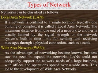 Types of Network
Networks can be classified as follows:
Local Area Network (LAN):
If a network is confined to a single location, typically one
building or complex, it is called a Local Area Network. The
maximum distance from one end of a network to another is
usually limited by the signal strength or the network
system’s built-in time limit for sending and receiving
messages through a physical connection, such as a cable.
Wide Area Network (WAN):
As the advantages of networking became known, business
saw the need to expand the networks. LANs could not
adequately support the network needs of a large business,
with offices and operations spread over a wide area. This
led to the development of Wide Area Networks.
 
