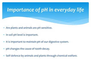  Are plants and animals are pH sensitive.
 In soil pH level is important.
 It is important to maintain pH of our digestive system.
 pH changes the cause of tooth decay.
 Self defence by animals and plants through chemical welfare.
Importance of pH in everyday life
 