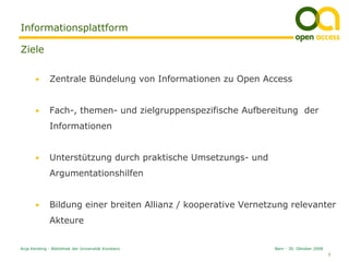 Informationsplattform

Ziele

       •      Zentrale Bündelung von Informationen zu Open Access


       •      Fach-, themen- und zielgruppenspezifische Aufbereitung der
              Informationen


       •      Unterstützung durch praktische Umsetzungs- und
              Argumentationshilfen


       •      Bildung einer breiten Allianz / kooperative Vernetzung relevanter
              Akteure


Anja Kersting - Bibliothek der Universität Konstanz              Bern - 30. Oktober 2008
                                                                                           3
 