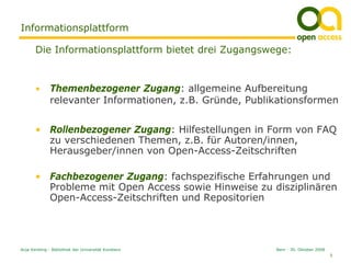Informationsplattform

       Die Informationsplattform bietet drei Zugangswege:


       •      Themenbezogener Zugang: allgemeine Aufbereitung
              relevanter Informationen, z.B. Gründe, Publikationsformen


       • Rollenbezogener Zugang: Hilfestellungen in Form von FAQ
         zu verschiedenen Themen, z.B. für Autoren/innen,
         Herausgeber/innen von Open-Access-Zeitschriften

       • Fachbezogener Zugang: fachspezifische Erfahrungen und
         Probleme mit Open Access sowie Hinweise zu disziplinären
         Open-Access-Zeitschriften und Repositorien




Anja Kersting - Bibliothek der Universität Konstanz       Bern - 30. Oktober 2008
                                                                                    5
 